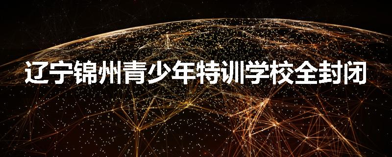 辽宁锦州青少年特训学校全封闭