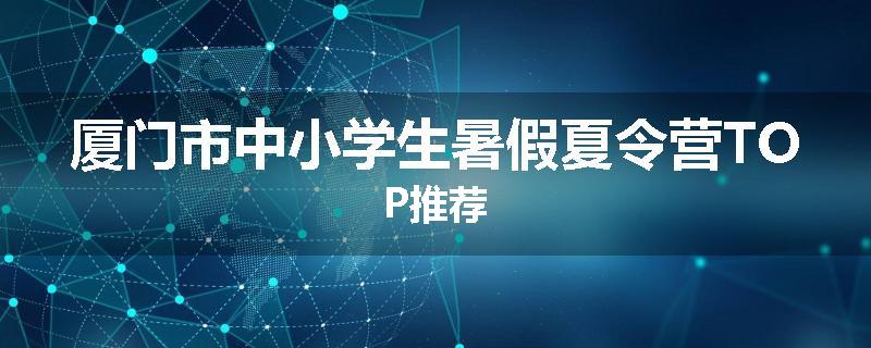 厦门市中小学生暑假夏令营TOP推荐