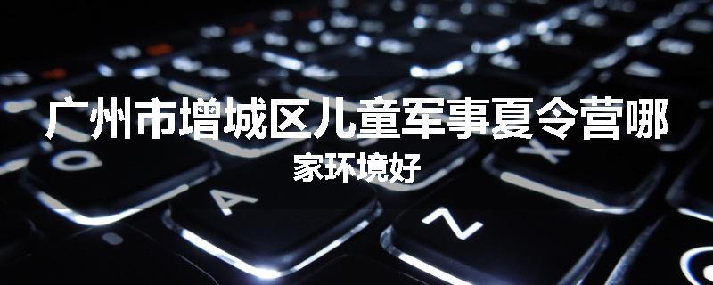 广州市增城区儿童军事夏令营哪家环境好