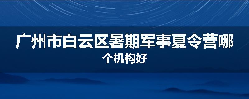 广州市白云区暑期军事夏令营哪个机构好