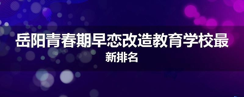 岳阳青春期早恋改造教育学校最新排名