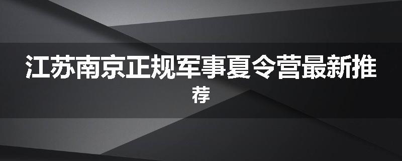 江苏南京正规军事夏令营最新推荐