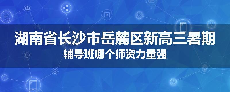 湖南省长沙市岳麓区新高三暑期辅导班哪个师资力量强