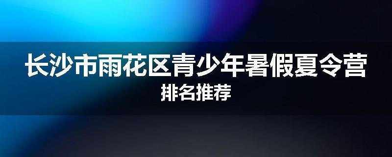 长沙市雨花区青少年暑假夏令营排名推荐