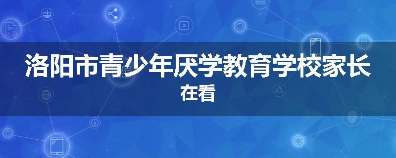 洛阳市青少年厌学教育学校家长在看