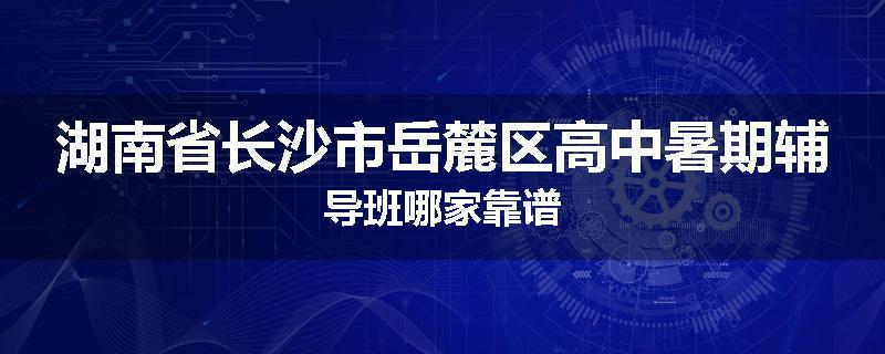 湖南省长沙市岳麓区高中暑期辅导班哪家靠谱