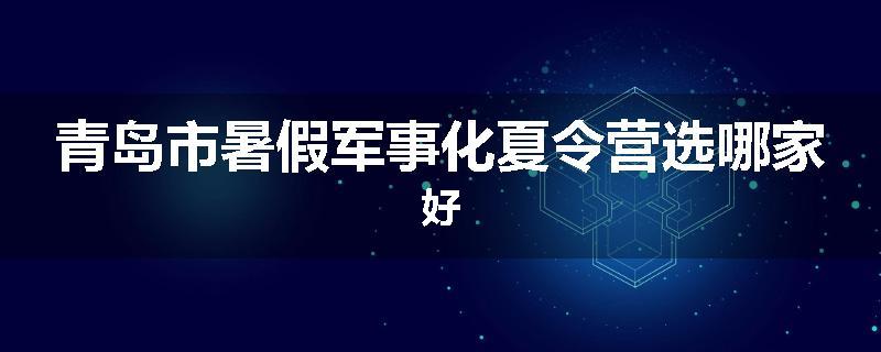 青岛市暑假军事化夏令营选哪家好