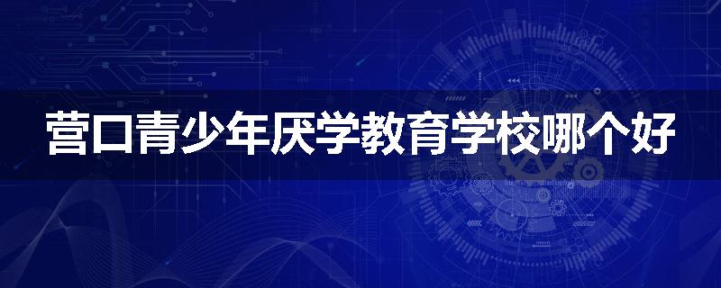 营口青少年厌学教育学校哪个好