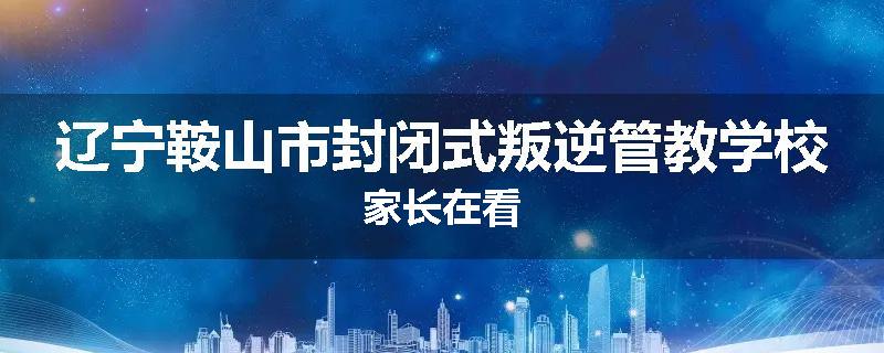 辽宁鞍山市封闭式叛逆管教学校家长在看
