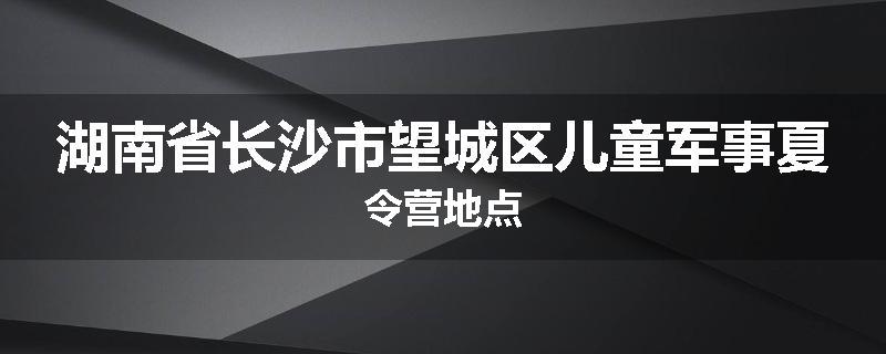 湖南省长沙市望城区儿童军事夏令营地点