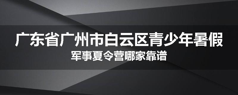 广东省广州市白云区青少年暑假军事夏令营哪家靠谱