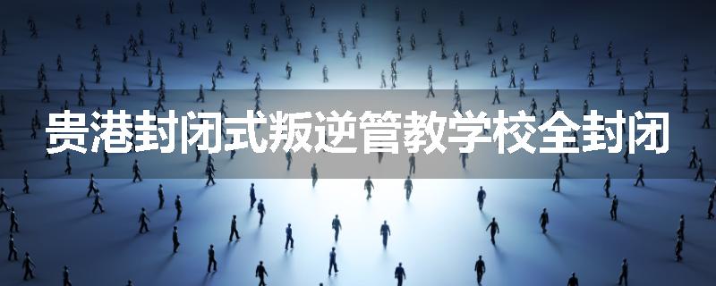 贵港封闭式叛逆管教学校全封闭