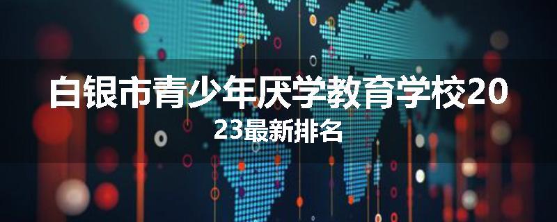 白银市青少年厌学教育学校2023最新排名