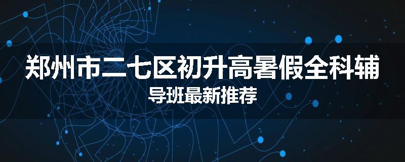 郑州市二七区初升高暑假全科辅导班最新推荐