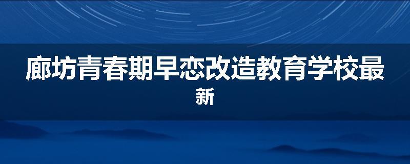 廊坊青春期早恋改造教育学校最新