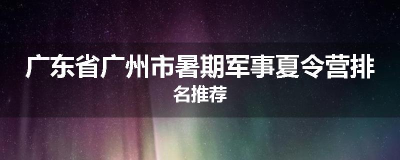 广东省广州市暑期军事夏令营排名推荐