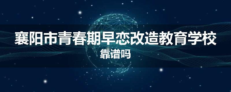 襄阳市青春期早恋改造教育学校靠谱吗