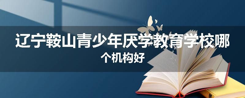 辽宁鞍山青少年厌学教育学校哪个机构好