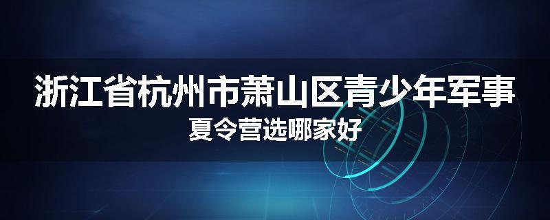 浙江省杭州市萧山区青少年军事夏令营选哪家好