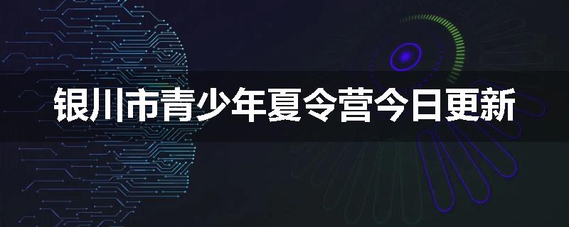 银川市青少年夏令营今日更新