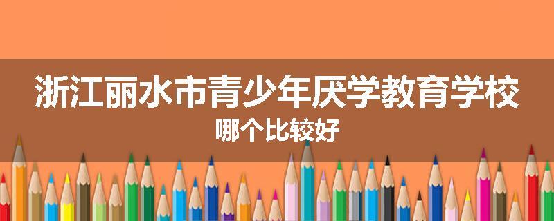 浙江丽水市青少年厌学教育学校哪个比较好