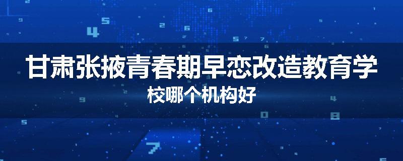甘肃张掖青春期早恋改造教育学校哪个机构好