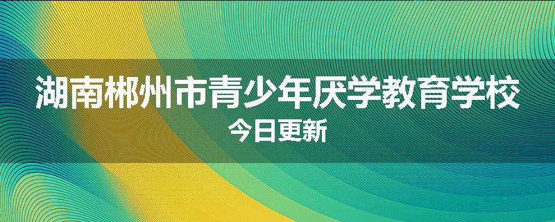 湖南郴州市青少年厌学教育学校今日更新