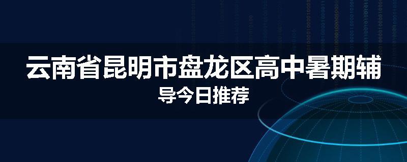云南省昆明市盘龙区高中暑期辅导今日推荐