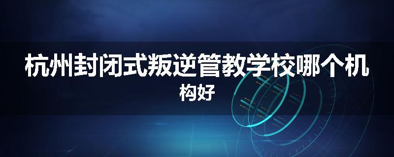 杭州封闭式叛逆管教学校哪个机构好