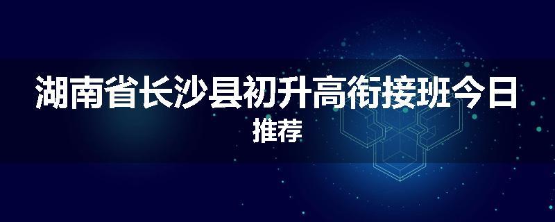 湖南省长沙县初升高衔接班今日推荐