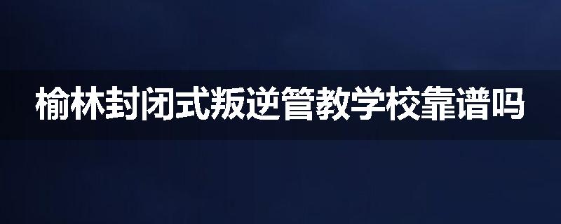 榆林封闭式叛逆管教学校靠谱吗