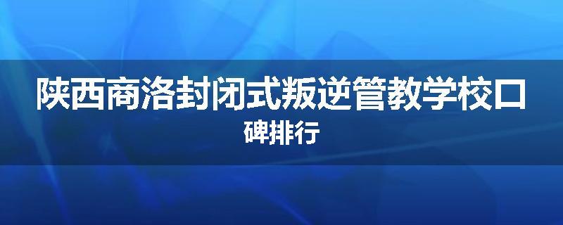 陕西商洛封闭式叛逆管教学校口碑排行