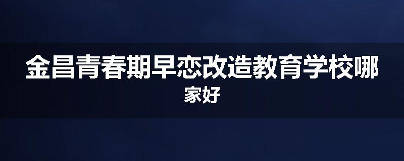 金昌青春期早恋改造教育学校哪家好