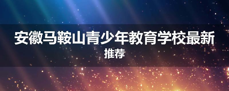 安徽马鞍山青少年教育学校最新推荐
