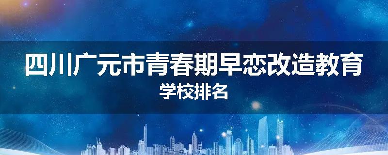 四川广元市青春期早恋改造教育学校排名