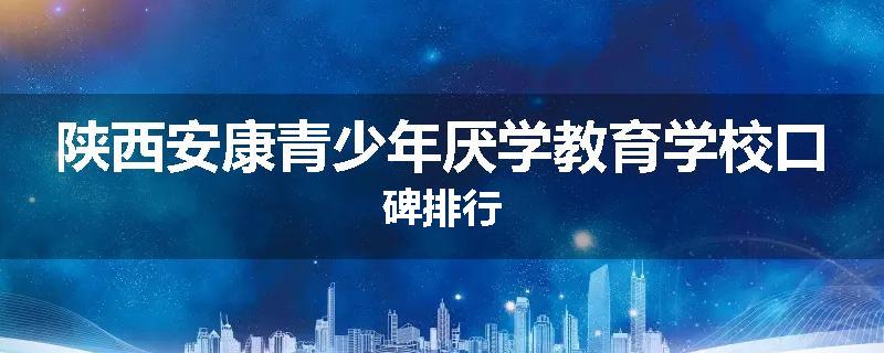 陕西安康青少年厌学教育学校口碑排行