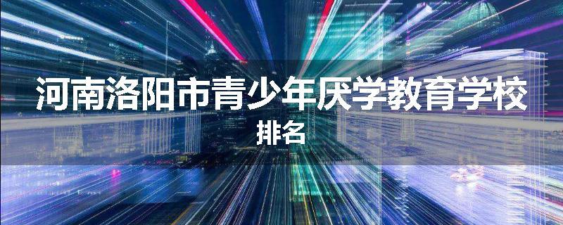 河南洛阳市青少年厌学教育学校排名