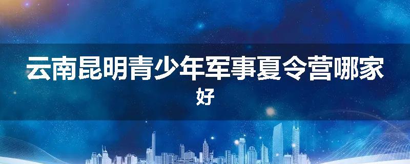 云南昆明青少年军事夏令营哪家好