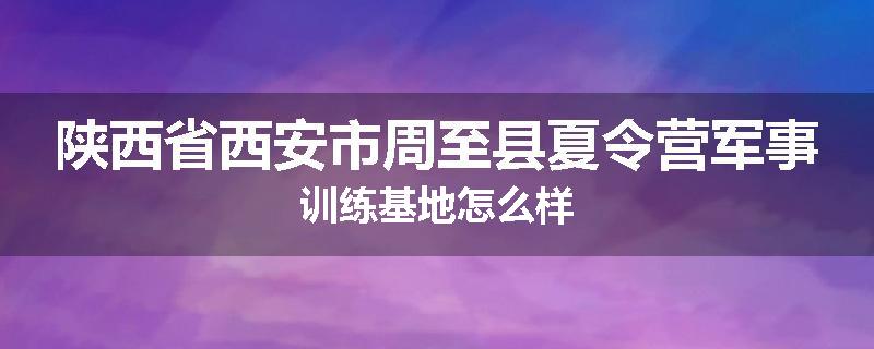 陕西省西安市周至县夏令营军事训练基地怎么样
