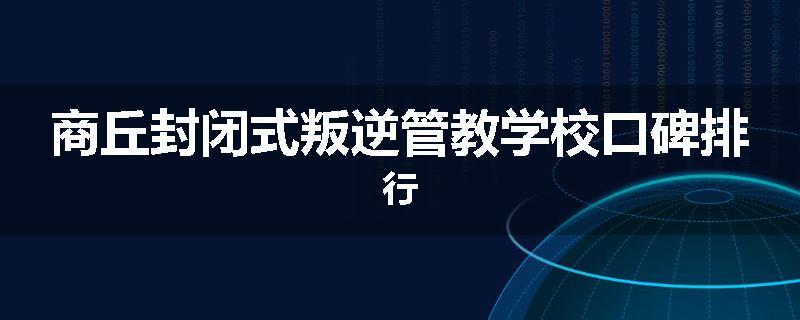 商丘封闭式叛逆管教学校口碑排行