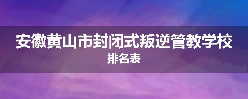 安徽黄山市封闭式叛逆管教学校排名表