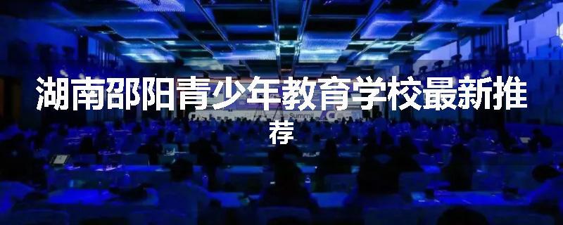 湖南邵阳青少年教育学校最新推荐