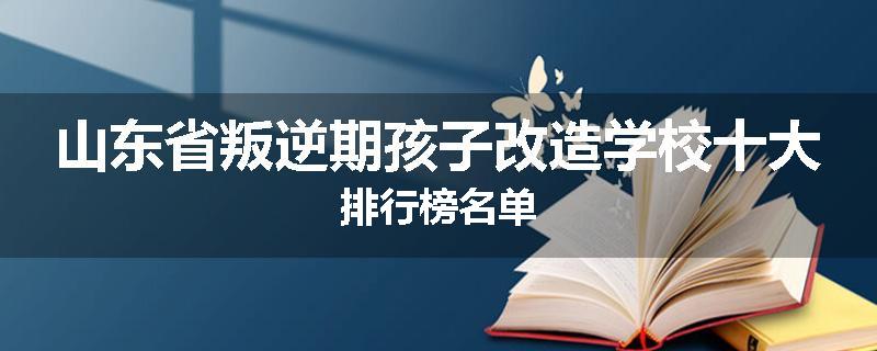 山东省叛逆期孩子改造学校十大排行榜名单