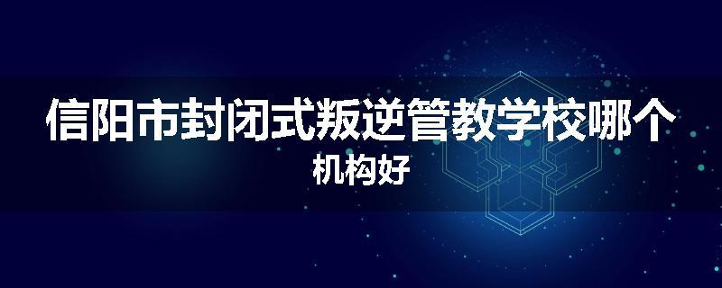 信阳市封闭式叛逆管教学校哪个机构好