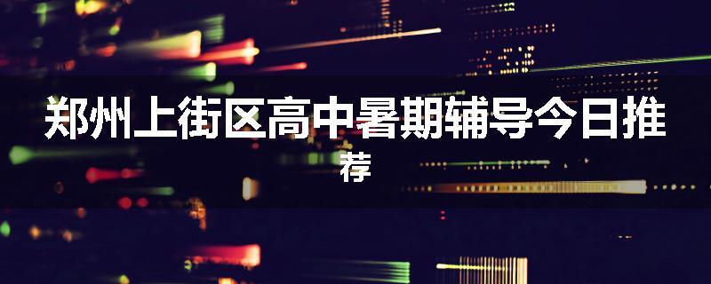 郑州上街区高中暑期辅导今日推荐