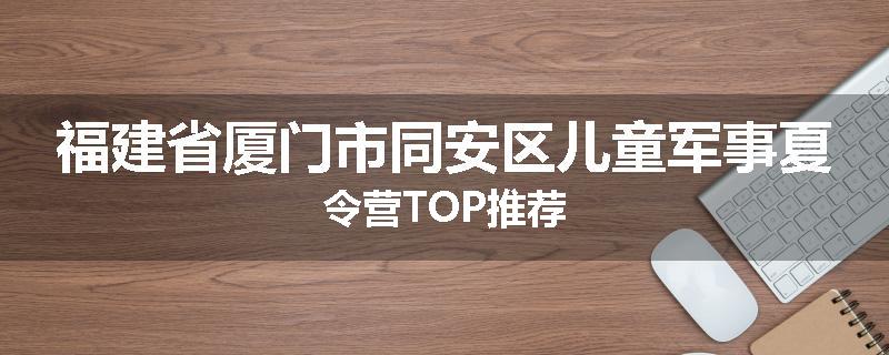 福建省厦门市同安区儿童军事夏令营TOP推荐