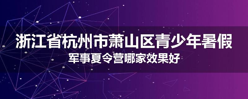 浙江省杭州市萧山区青少年暑假军事夏令营哪家效果好