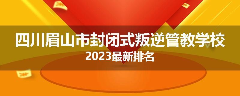 四川眉山市封闭式叛逆管教学校2023最新排名