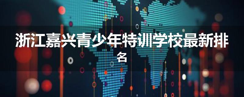 浙江嘉兴青少年特训学校最新排名