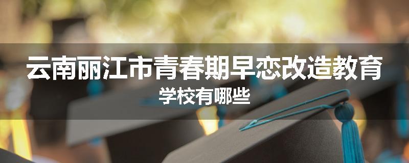 云南丽江市青春期早恋改造教育学校有哪些